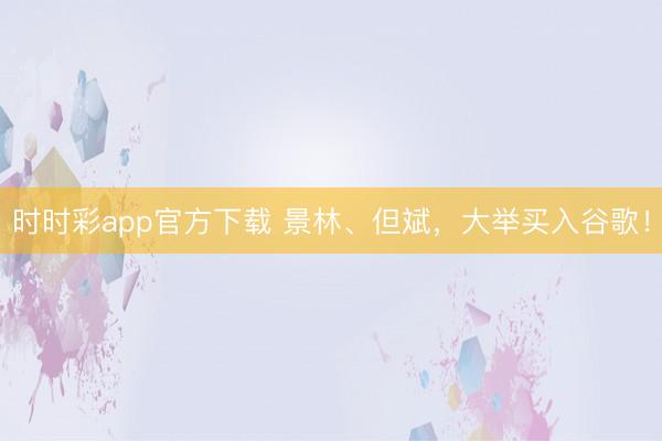 时时彩app官方下载 景林、但斌，大举买入谷歌！