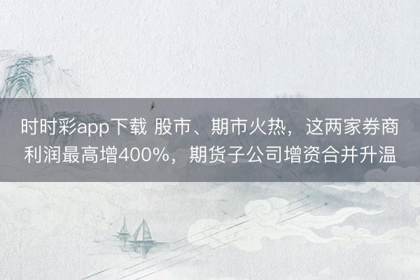 时时彩app下载 股市、期市火热，这两家券商利润最高增400%，期货子公司增资合并升温