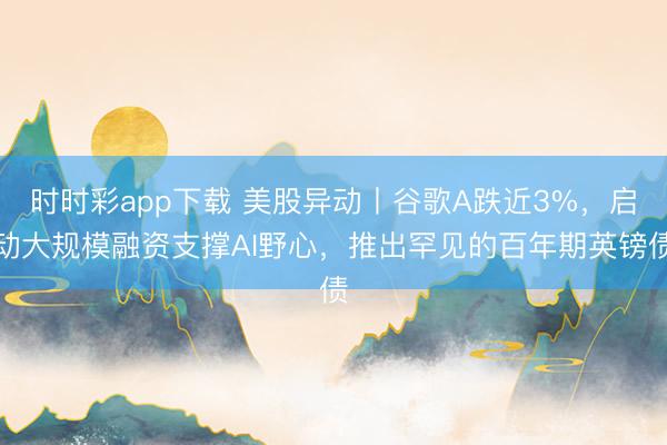 时时彩app下载 美股异动丨谷歌A跌近3%，启动大规模融资支撑AI野心，推出罕见的百年期英镑债