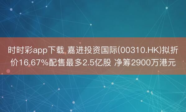 时时彩app下载 嘉进投资国际(00310.HK)拟折价16.67%配售最多2.5亿股 净筹2900万港元