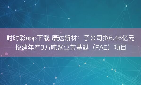 时时彩app下载 康达新材：子公司拟6.46亿元投建年产3万吨聚亚芳基醚（PAE）项目