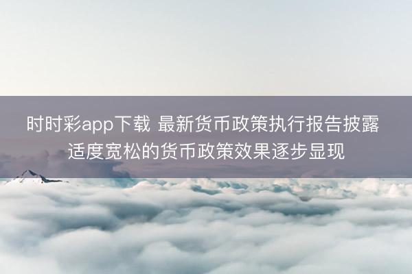 时时彩app下载 最新货币政策执行报告披露 适度宽松的货币政策效果逐步显现