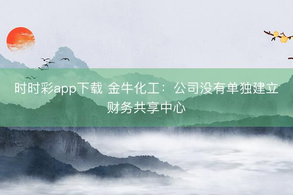 时时彩app下载 金牛化工：公司没有单独建立财务共享中心