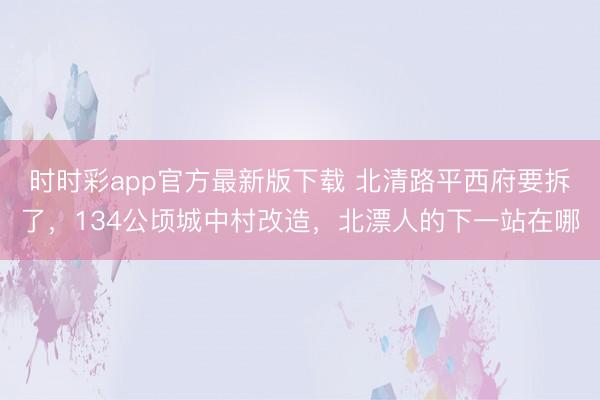 时时彩app官方最新版下载 北清路平西府要拆了，134公顷城中村改造，北漂人的下一站在哪
