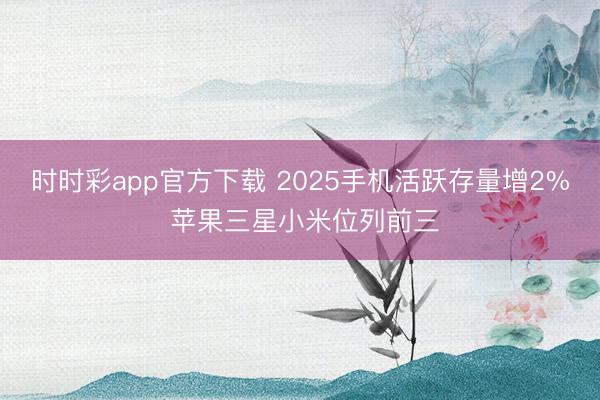 时时彩app官方下载 2025手机活跃存量增2% 苹果三星小米位列前三