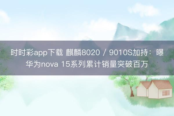 时时彩app下载 麒麟8020 / 9010S加持：曝华为nova 15系列累计销量突破百万