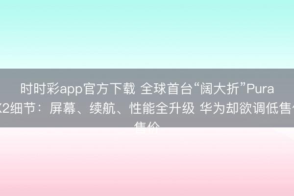 时时彩app官方下载 全球首台“阔大折”Pura X2细节:屏幕、续航、性能全升级 华为却欲调低售价