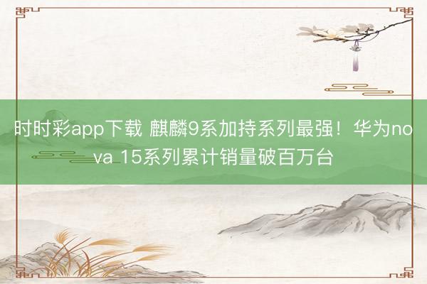 时时彩app下载 麒麟9系加持系列最强！华为nova 15系列累计销量破百万台