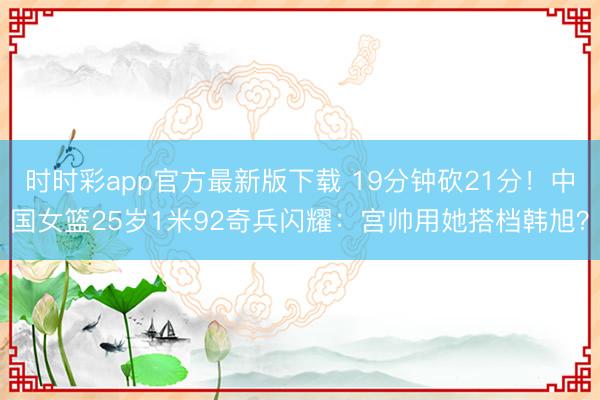 时时彩app官方最新版下载 19分钟砍21分！中国女篮25岁1米92奇兵闪耀：宫帅用她搭档韩旭？