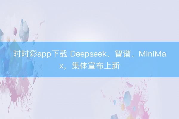 时时彩app下载 Deepseek、智谱、MiniMax，集体宣布上新