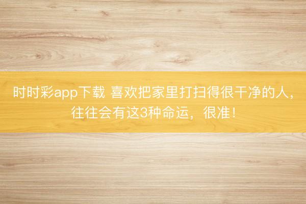 时时彩app下载 喜欢把家里打扫得很干净的人，往往会有这3种命运，很准！