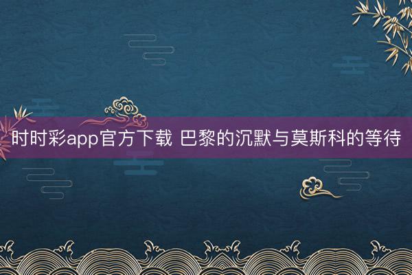时时彩app官方下载 巴黎的沉默与莫斯科的等待