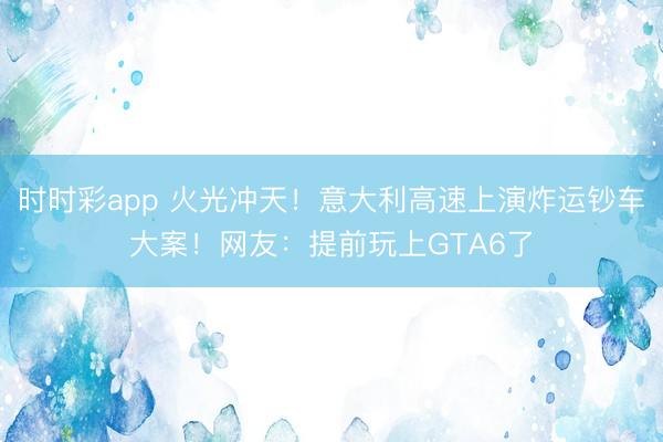 时时彩app 火光冲天！意大利高速上演炸运钞车大案！网友：提前玩上GTA6了