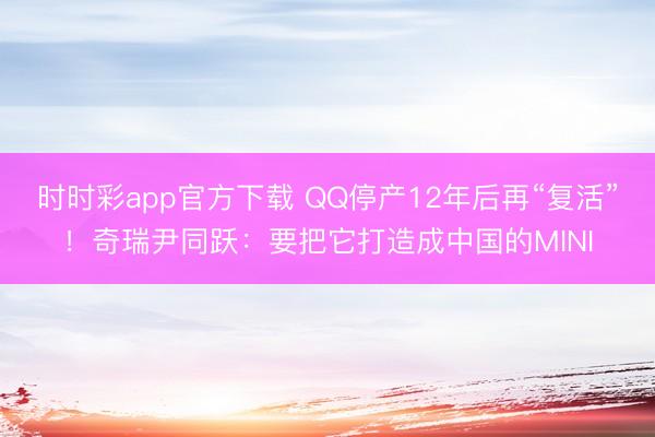 时时彩app官方下载 QQ停产12年后再“复活”！奇瑞尹同跃：要把它打造成中国的MINI