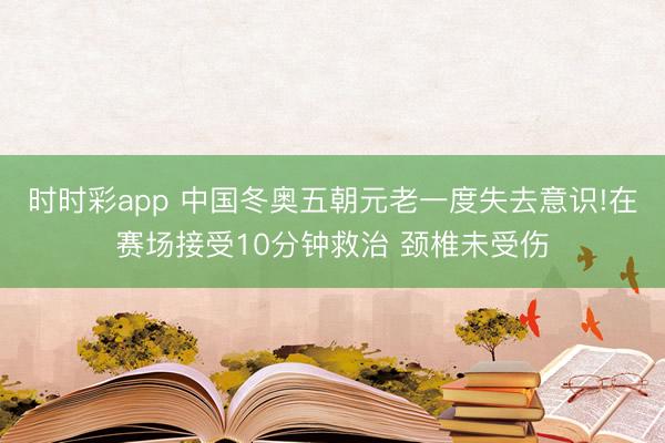 时时彩app 中国冬奥五朝元老一度失去意识!在赛场接受10分钟救治 颈椎未受伤