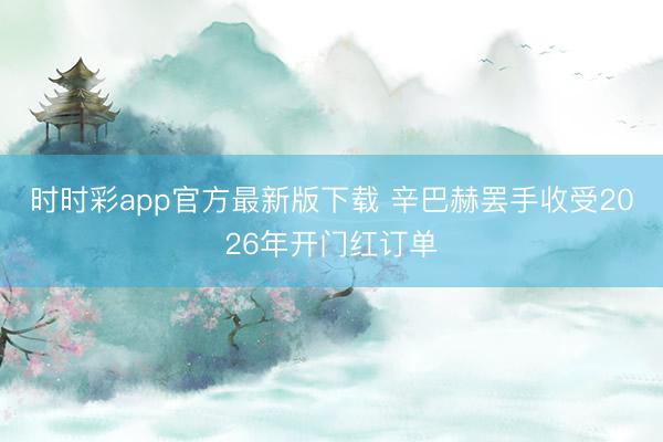 时时彩app官方最新版下载 辛巴赫罢手收受2026年开门红订单