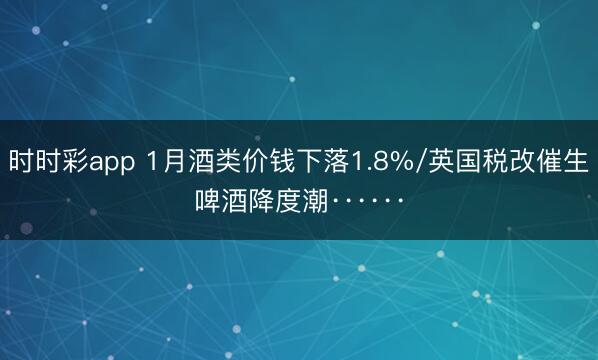 时时彩app 1月酒类价钱下落1.8%/英国税改催生啤酒降度潮······