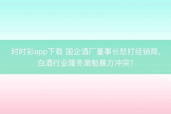 时时彩app下载 国企酒厂董事长怒打经销商，白酒行业隆冬激勉暴力冲突？