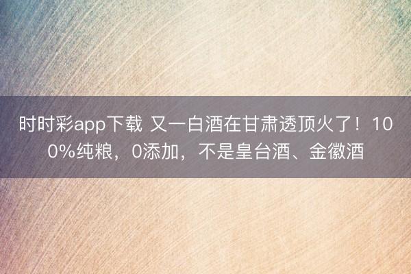 时时彩app下载 又一白酒在甘肃透顶火了！100%纯粮，0添加，不是皇台酒、金徽酒