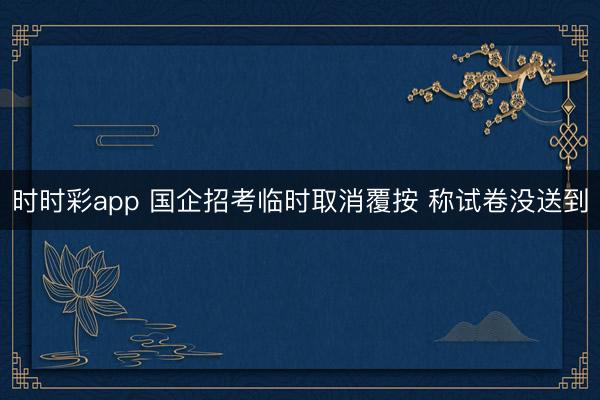 时时彩app 国企招考临时取消覆按 称试卷没送到