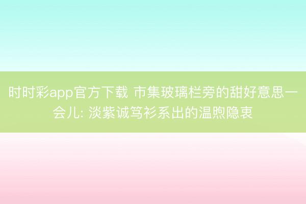 时时彩app官方下载 市集玻璃栏旁的甜好意思一会儿: 淡紫诚笃衫系出的温煦隐衷