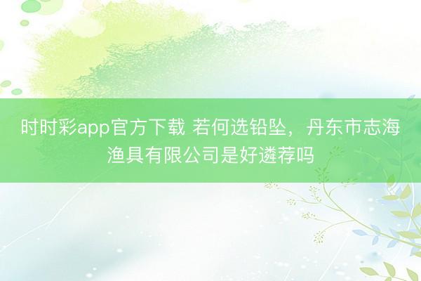 时时彩app官方下载 若何选铅坠，丹东市志海渔具有限公司是好遴荐吗