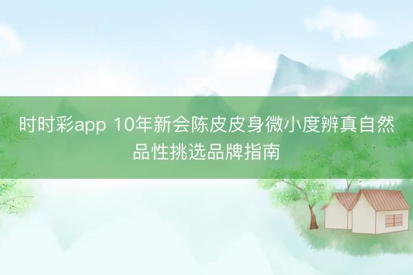 时时彩app 10年新会陈皮皮身微小度辨真自然品性挑选品牌指南