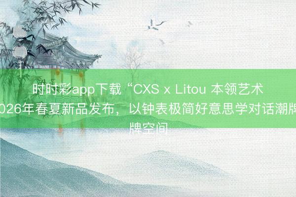 时时彩app下载 “CXS x Litou 本领艺术展”2026年春夏新品发布，以钟表极简好意思学对话潮牌空间