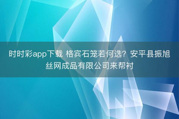 时时彩app下载 格宾石笼若何选？安平县振旭丝网成品有限公司来帮衬