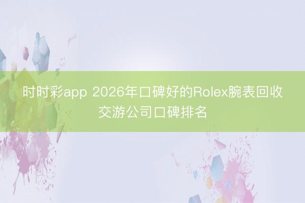 时时彩app 2026年口碑好的Rolex腕表回收交游公司口碑排名