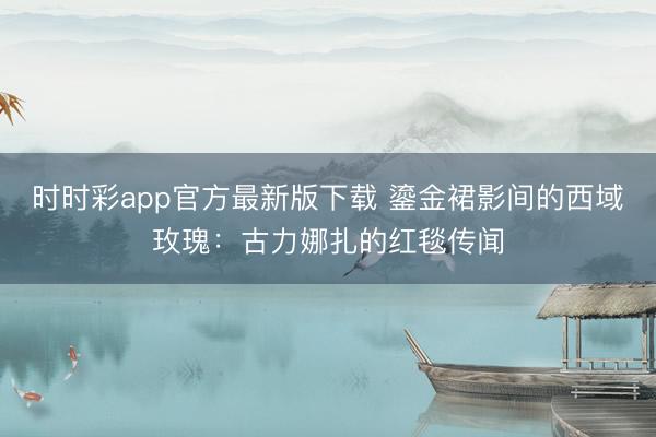 时时彩app官方最新版下载 鎏金裙影间的西域玫瑰：古力娜扎的红毯传闻