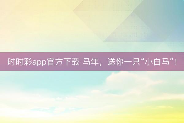 时时彩app官方下载 马年，送你一只“小白马”！