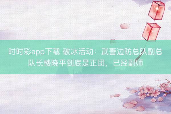 时时彩app下载 破冰活动：武警边防总队副总队长楼晓平到底是正团，已经副师