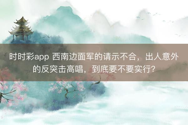时时彩app 西南边面军的请示不合，出人意外的反突击高唱，到底要不要实行？