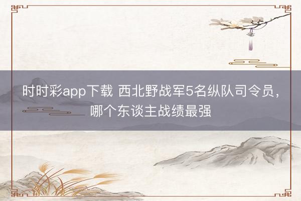 时时彩app下载 西北野战军5名纵队司令员,哪个东谈主战绩最强
