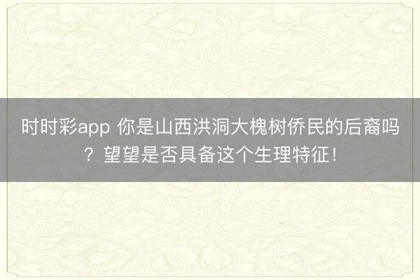 时时彩app 你是山西洪洞大槐树侨民的后裔吗？望望是否具备这个生理特征！