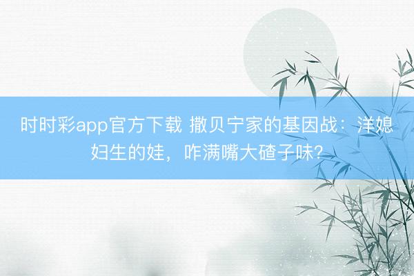 时时彩app官方下载 撒贝宁家的基因战：洋媳妇生的娃，咋满嘴大碴子味？