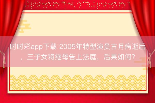 时时彩app下载 2005年特型演员古月病逝后，三子女将继母告上法庭，后果如何？