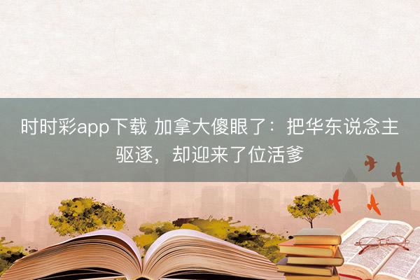 时时彩app下载 加拿大傻眼了：把华东说念主驱逐，却迎来了位活爹