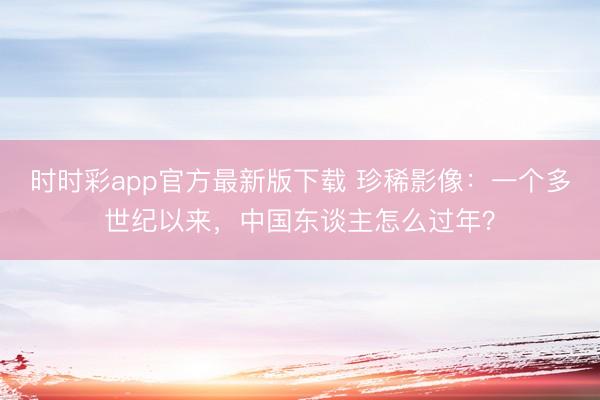 时时彩app官方最新版下载 珍稀影像:一个多世纪以来,中国东谈主怎么过年?