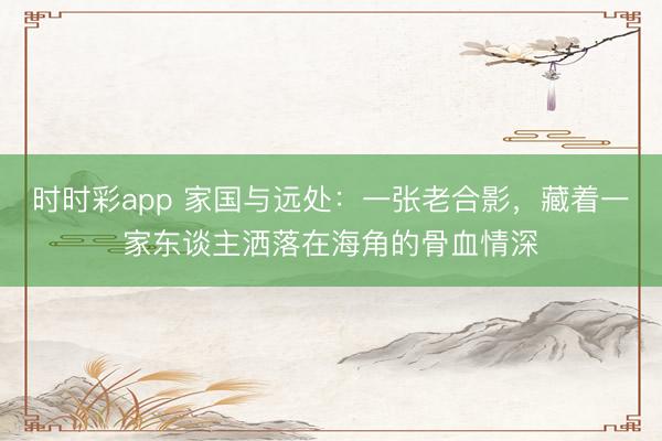 时时彩app 家国与远处：一张老合影，藏着一家东谈主洒落在海角的骨血情深