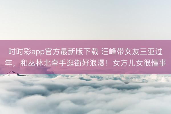 时时彩app官方最新版下载 汪峰带女友三亚过年，和丛林北牵手逛街好浪漫！女方儿女很懂事
