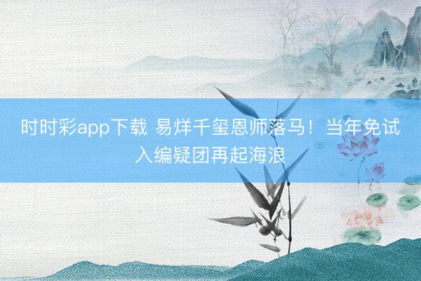 时时彩app下载 易烊千玺恩师落马！当年免试入编疑团再起海浪