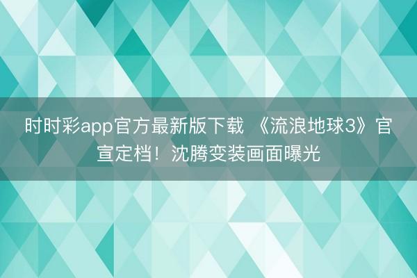 时时彩app官方最新版下载 《流浪地球3》官宣定档！沈腾变装画面曝光