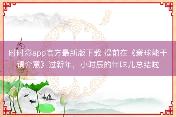 时时彩app官方最新版下载 提前在《寰球能干请介意》过新年，小时辰的年味儿总结啦