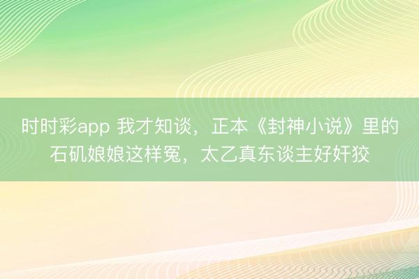 时时彩app 我才知谈，正本《封神小说》里的石矶娘娘这样冤，太乙真东谈主好奸狡
