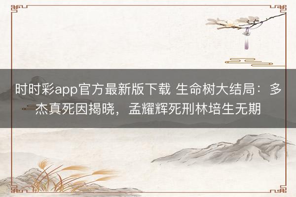 时时彩app官方最新版下载 生命树大结局：多杰真死因揭晓，孟耀辉死刑林培生无期