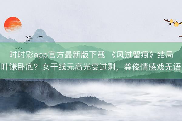时时彩app官方最新版下载 《风过留痕》结局叶谦卧底?女干线无高光变过剩,龚俊情感戏无语