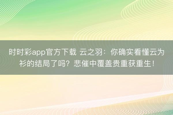 时时彩app官方下载 云之羽：你确实看懂云为衫的结局了吗？悲催中覆盖贵重获重生！