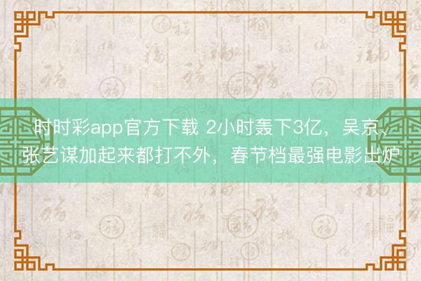 时时彩app官方下载 2小时轰下3亿，吴京、张艺谋加起来都打不外，春节档最强电影出炉